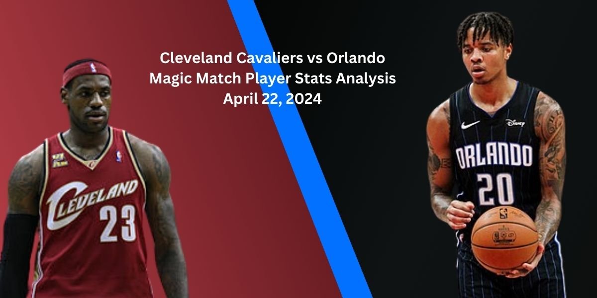 Cleveland Cavaliers vs Orlando Magic Match Player Stats Analysis April 22, 2024